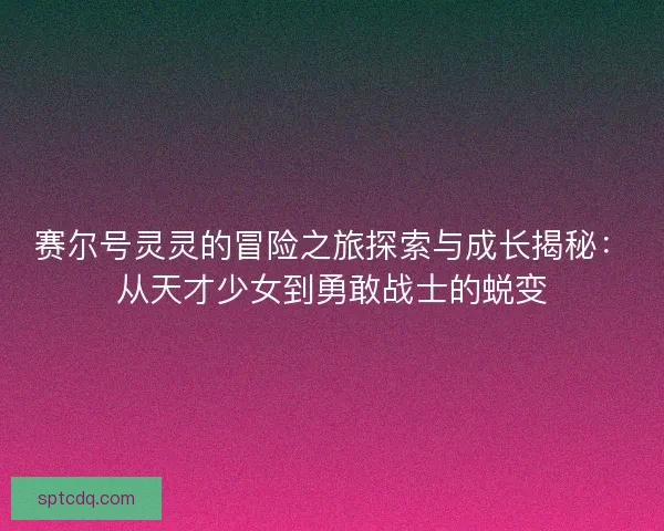 赛尔号灵灵的冒险之旅探索与成长揭秘：从天才少女到勇敢战士的蜕变