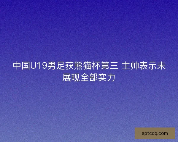 中国U19男足获熊猫杯第三 主帅表示未展现全部实力