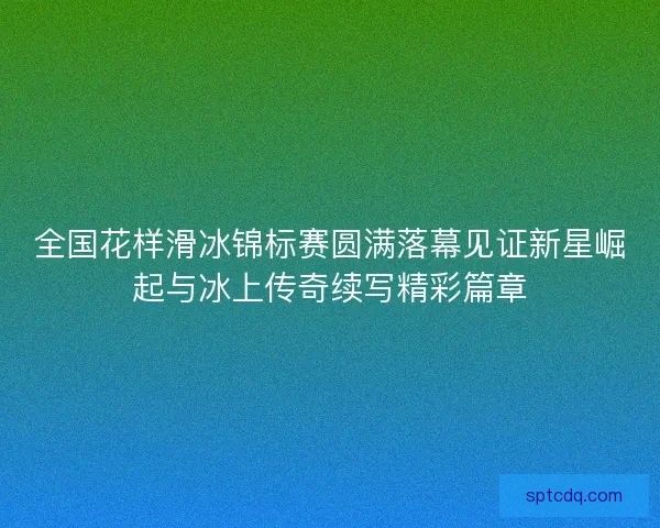 全国花样滑冰锦标赛圆满落幕见证新星崛起与冰上传奇续写精彩篇章