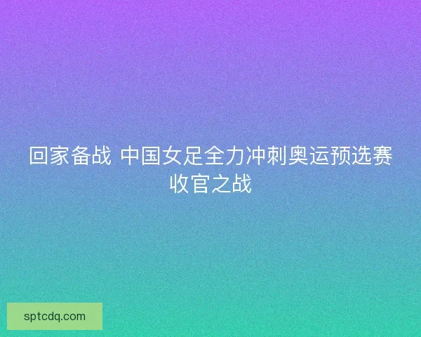 回家备战 中国女足全力冲刺奥运预选赛收官之战