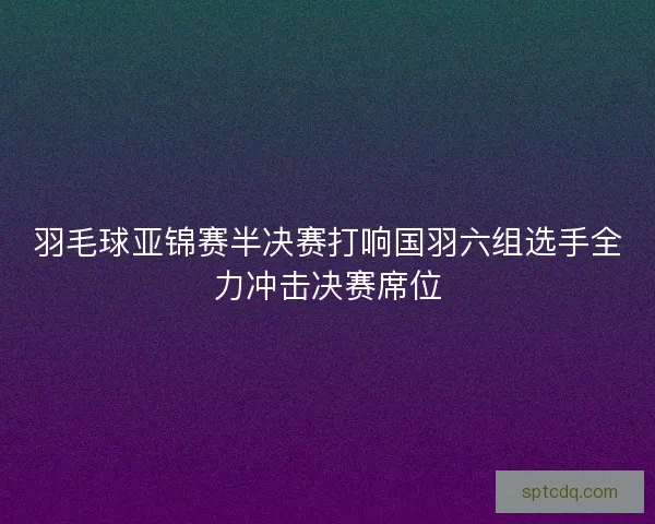 羽毛球亚锦赛半决赛打响国羽六组选手全力冲击决赛席位